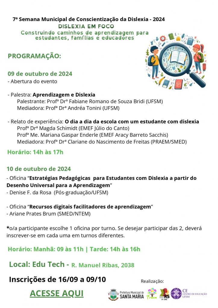 #ParatodosVerem – folha em orientação retrato, fundo branco. Em cima, um pouco à
esquerda está a identificação do evento - 7ª semana Municipal de conscientização da dislexia.
Abaixo, escrito em letras maiúsculas na cor verde o nome do evento: DISLEXIA EM FOCO. Logo
abaixo a descrição do título: Construindo caminhos de aprendizagem para estudantes, famílias
e educadores. Dando continuidade a esse cabeçalho, um pouco abaixo à direita, uma imagem
colorida com uma lupa sobre um livro, lápis, letras e números. Ao redor da lupa, há várias
figuras de livros, lápis, letras, números e pequenas folhagens. Ao lado direito da lupa, a figura
de uma menina com o cabelo comprido, preso, vestindo uma calça azul e uma camiseta rosa,
carregando nas costas uma mochila verde. Ao lado esquerdo o desenho de um menino com
cabelos curtos, vestindo uma calça azul, uma camiseta amarela, com uma mochila azul nas
costas. Alinhado à esquerda da folha, em verde, letras maiúsculas: PROGRAMAÇÃO:. Abaixo,
em verde a data: 09 de outubro de 2024. Abaixo, em preto, letras maiúsculas e minúsculas:
Abertura do evento. Palestra: e em negrito, Aprendizagem e Dislexia. Abaixo, Palestrante:
Profª Drª Fabiane Romano de Souza Bridi (UFSM), Mediadora: Profª Drª Andréa Tonini (UFSM).
Na linha abaixo Relato de experiência: em negrito, O dia a dia da escola com um estudante
com dislexia. Profª Drª Magda Schimidt (EMEF Júlio do Canto), Profª Me. Mariana Gaspar
Enderle (EMEF Aracy Barreto Sacchis), Mediadora: Profª Drª Clariane do Nascimento de Freitas
(PRAEM/SMED). Abaixo, em verde o horário: 14h às 17h. Num bloco um pouco mais abaixo,
em verde, a data: 10 de outubro de 2024. Abaixo, em preto, letras maiúsculas e minúsculas:
Oficina “Estratégias Pedagógicas para Estudantes com Dislexia a partir do Desenho Universal
para a Aprendizagem” , Denise F. da Rosa (Pós-graduação/UFSM). Abaixo, Oficina “Recursos
digitais facilitadores de aprendizagem” - Ariane Prates Brum (SMED/NTEM). Em destaque com
um * a frase: o/a participante escolhe 1 oficina por turno. Se desejar participar das 2, deverá
inscrever-se em cada uma em turnos diferentes. Abaixo, em verde, o Horário: Manhã: 09 às
11h e Tarde: 14h às 16h. Abaixo em negrito, em verde e tamanho um pouco maior, o local: Edu
Tech. Abaixo em preto inscrições de 16/09 a 09/10. Abaixo em letras maiúsculas e verdes a
frase: acesse aqui. No canto inferior da página a inscrição: realização e logo abaixo as logos da
Prefeitura de Santa Maria, do PRAEM, da 8ª CRE e do Centro de Educação.

