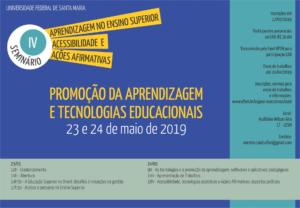 Cartaz formado por três elementos: [1] Retângulo azul contendo, no canto superior esquerdo, a expressão "Universidade Federal de Santa Maria". Abaixo está o logo do evento em forma de círculos sobrepostos: o primeiro em tamanho menor, com fundo verde água, destaca "IV"; e o segundo maior, com fundo branco, onde consta "Seminário". À direita dos círculos está a sequência de três seguimentos retangulares na cor amarela, sendo o primeiro: "Aprendizagem no Ensino Superior"; o segundo: "Acessibilidade; e o terceiro: "Ações afirmativas". No centro do cartaz está o tema do evento: "Promoção da aprendizagem e tecnologias educacionais", e abaixo a data de 23 e 24 de maio de 2019. [2] Caixa de texto inferior, da esquerda para a direita, com a programação. Dia 23/05 às 10 horas - credenciamento; 14 horas abertura; 14horas e 30minutos - A educação superior no Brasil: desafios e inovações na gestão; e 17horas e 30 minutos - Acesso e percurso no ensino superior. Dia 24/05 às 9 horas - Tecnologias e a promoção da aprendizagem: softwares e aplicativos pedagógicos; 14 horas - Apresentação de trabalhos; e 18 horas - Acessibilidade, tecnologias assistivas e Ações Afirmativas: aspectos práticos. [3] No canto direito superior, caixa de texto na cor verde água com informações listadas na seguinte ordem: "inscrições até 17/05/2019"; "participantes presenciais ou EAD: valor de 30,00"; "transmissão pelo farol UFSM para participação EAD"; "Envio de trabalhos até 24/04/2019"; "inscrições, normas para envio de trabalhos e informações: www.ufsm.br/orgaos-executivos/caed; "Local: auditório Wilson Aita/CT-UFSM; "Contato: eventos.caed.ufsm@gmail.com